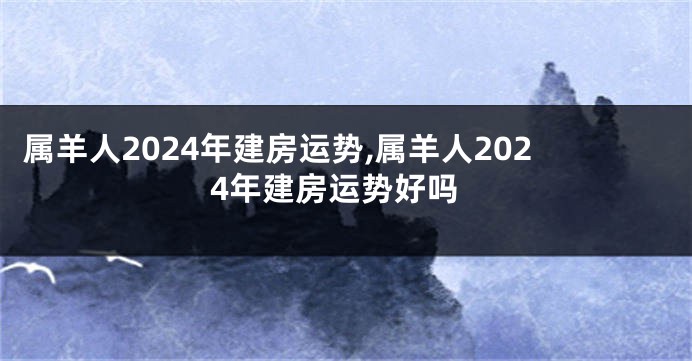 属羊人2024年建房运势,属羊人2024年建房运势好吗