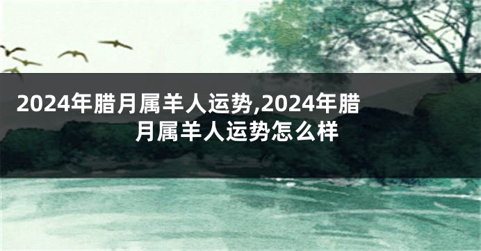 2024年腊月属羊人运势,2024年腊月属羊人运势怎么样