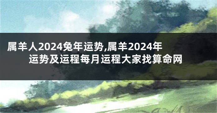 属羊人2024兔年运势,属羊2024年运势及运程每月运程大家找算命网