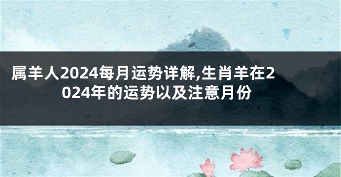 属羊人2024每月运势详解,生肖羊在2024年的运势以及注意月份