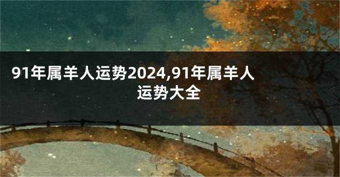 91年属羊人运势2024,91年属羊人运势大全