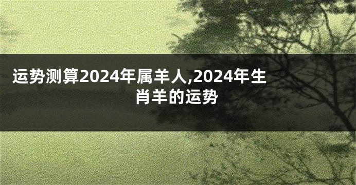 运势测算2024年属羊人,2024年生肖羊的运势