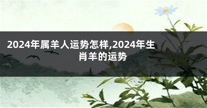 2024年属羊人运势怎样,2024年生肖羊的运势