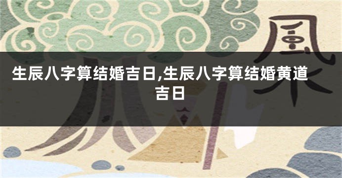 生辰八字算结婚吉日,生辰八字算结婚黄道吉日