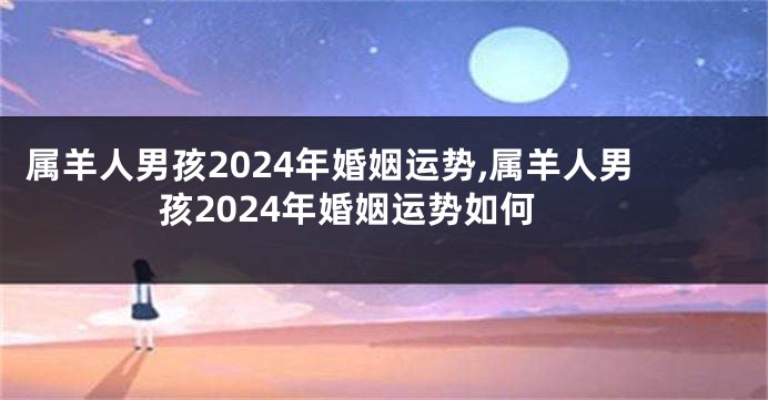 属羊人男孩2024年婚姻运势,属羊人男孩2024年婚姻运势如何