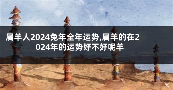 属羊人2024兔年全年运势,属羊的在2024年的运势好不好呢羊