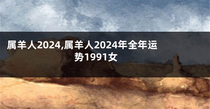 属羊人2024,属羊人2024年全年运势1991女