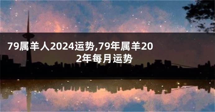 79属羊人2024运势,79年属羊202年每月运势