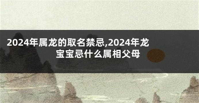 2024年属龙的取名禁忌,2024年龙宝宝忌什么属相父母