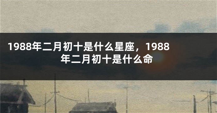 1988年二月初十是什么星座，1988年二月初十是什么命