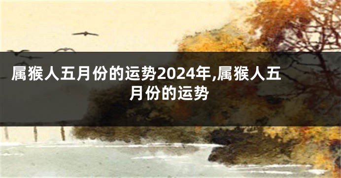 属猴人五月份的运势2024年,属猴人五月份的运势