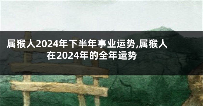 属猴人2024年下半年事业运势,属猴人在2024年的全年运势