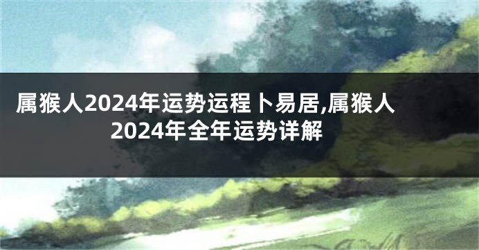 属猴人2024年运势运程卜易居,属猴人2024年全年运势详解