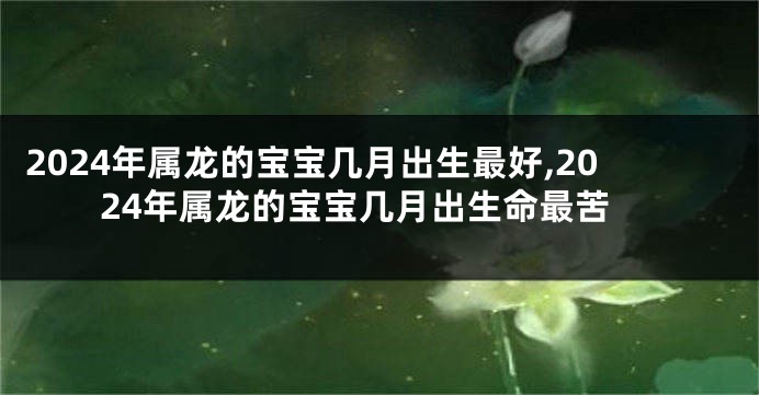 2024年属龙的宝宝几月出生最好,2024年属龙的宝宝几月出生命最苦