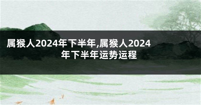 属猴人2024年下半年,属猴人2024年下半年运势运程