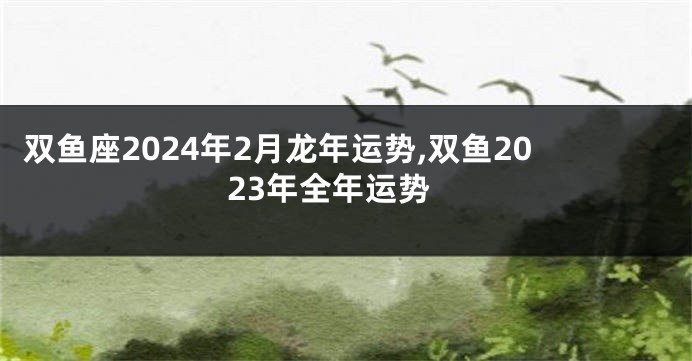 双鱼座2024年2月龙年运势,双鱼2023年全年运势