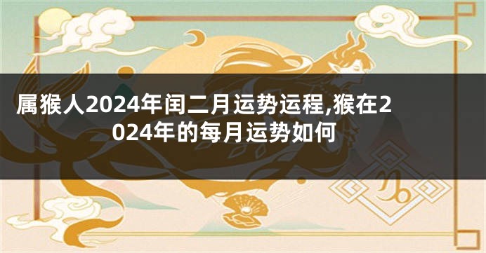 属猴人2024年闰二月运势运程,猴在2024年的每月运势如何