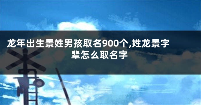 龙年出生景姓男孩取名900个,姓龙景字辈怎么取名字