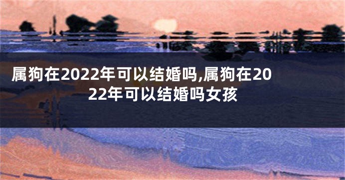 属狗在2022年可以结婚吗,属狗在2022年可以结婚吗女孩