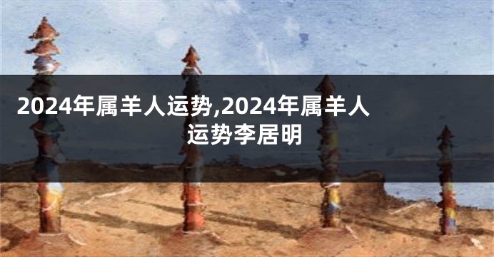 2024年属羊人运势,2024年属羊人运势李居明