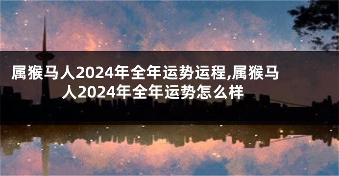 属猴马人2024年全年运势运程,属猴马人2024年全年运势怎么样