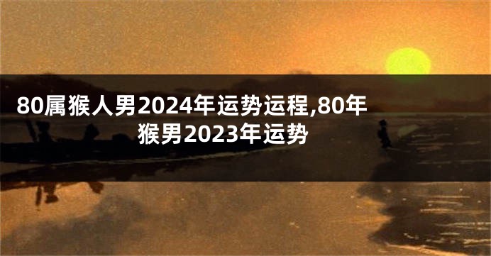 80属猴人男2024年运势运程,80年猴男2023年运势