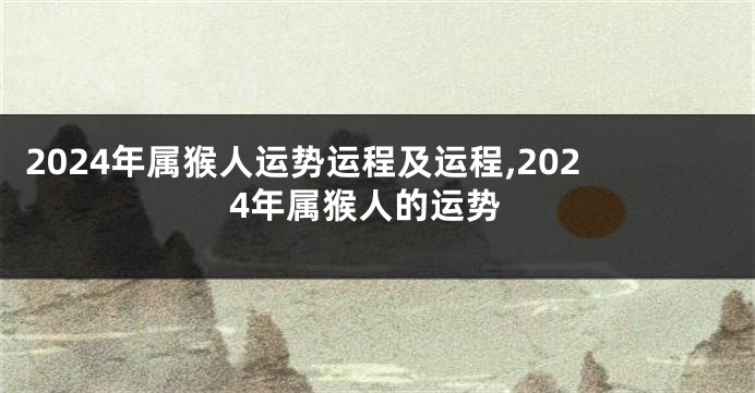 2024年属猴人运势运程及运程,2024年属猴人的运势