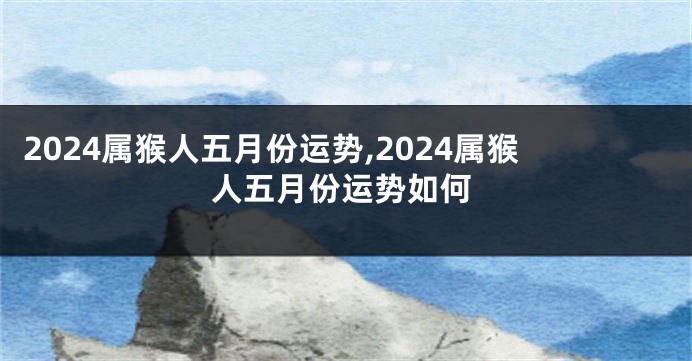 2024属猴人五月份运势,2024属猴人五月份运势如何