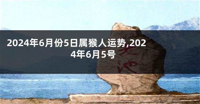 2024年6月份5日属猴人运势,2024年6月5号