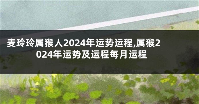 麦玲玲属猴人2024年运势运程,属猴2024年运势及运程每月运程