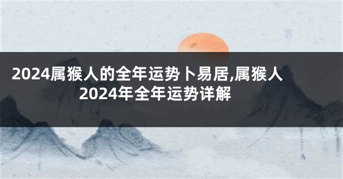 2024属猴人的全年运势卜易居,属猴人2024年全年运势详解