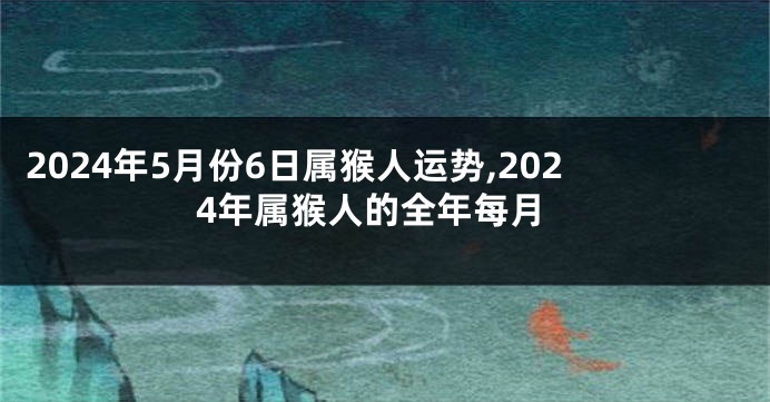 2024年5月份6日属猴人运势,2024年属猴人的全年每月