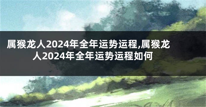 属猴龙人2024年全年运势运程,属猴龙人2024年全年运势运程如何