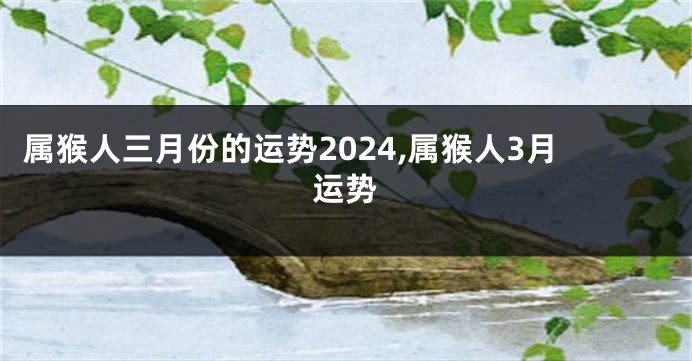 属猴人三月份的运势2024,属猴人3月运势