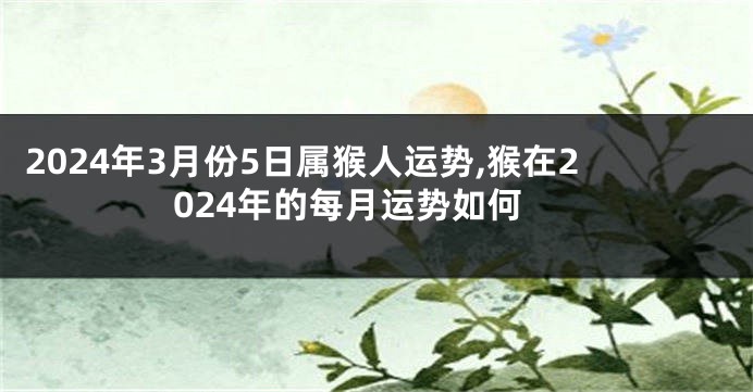 2024年3月份5日属猴人运势,猴在2024年的每月运势如何