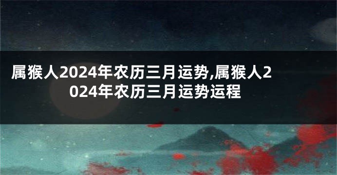 属猴人2024年农历三月运势,属猴人2024年农历三月运势运程