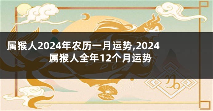 属猴人2024年农历一月运势,2024属猴人全年12个月运势