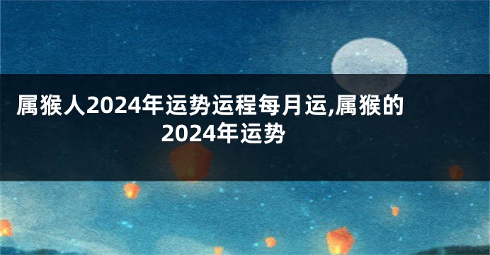 属猴人2024年运势运程每月运,属猴的2024年运势