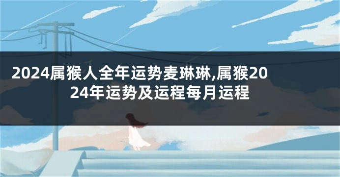 2024属猴人全年运势麦琳琳,属猴2024年运势及运程每月运程