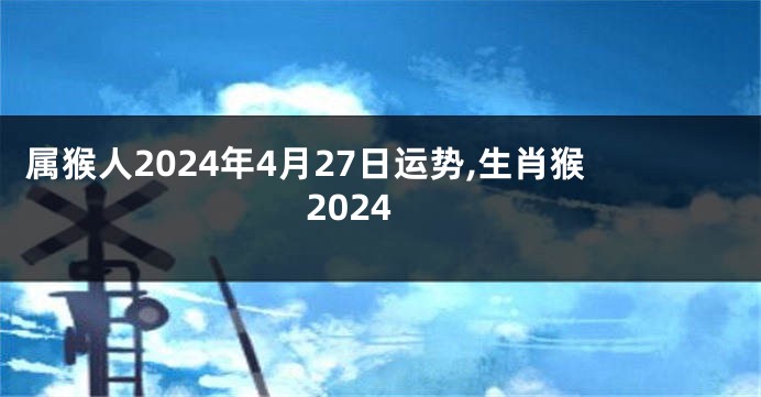 属猴人2024年4月27日运势,生肖猴2024