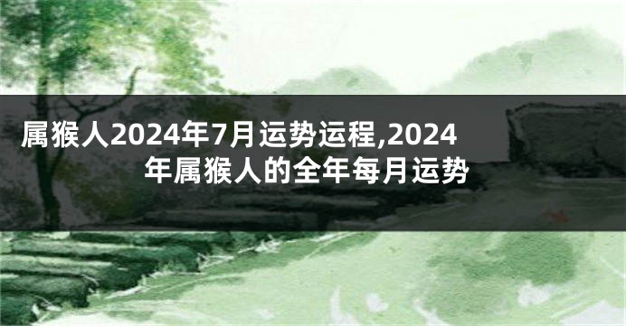 属猴人2024年7月运势运程,2024年属猴人的全年每月运势