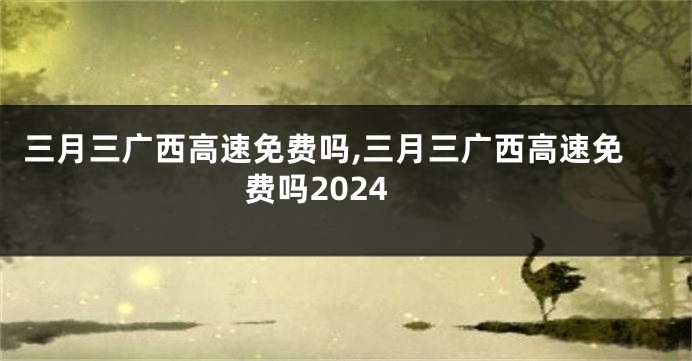 三月三广西高速免费吗,三月三广西高速免费吗2024