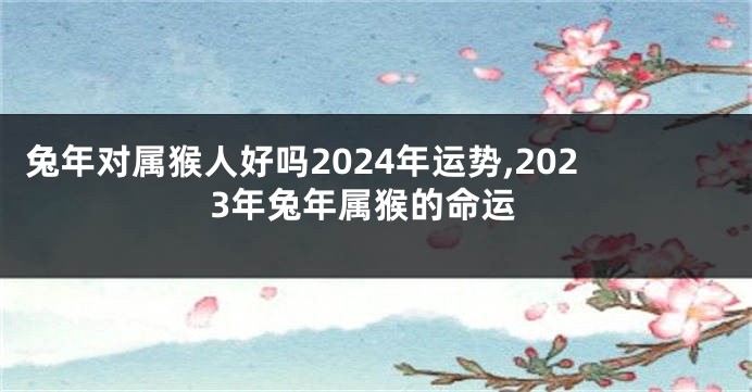 兔年对属猴人好吗2024年运势,2023年兔年属猴的命运