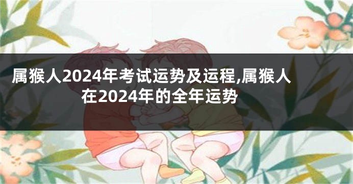 属猴人2024年考试运势及运程,属猴人在2024年的全年运势