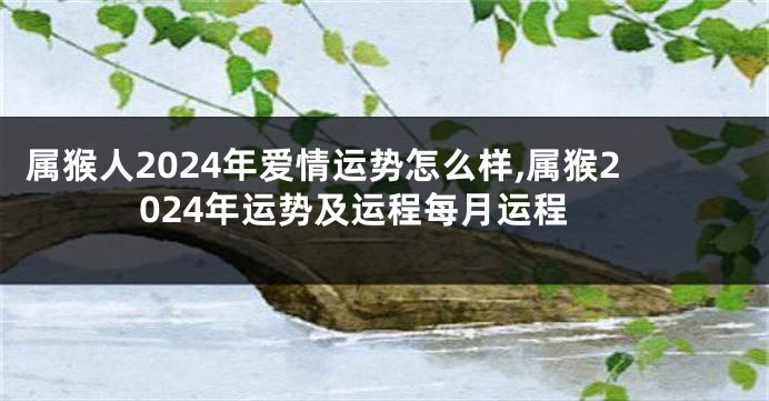 属猴人2024年爱情运势怎么样,属猴2024年运势及运程每月运程