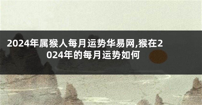 2024年属猴人每月运势华易网,猴在2024年的每月运势如何