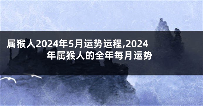 属猴人2024年5月运势运程,2024年属猴人的全年每月运势