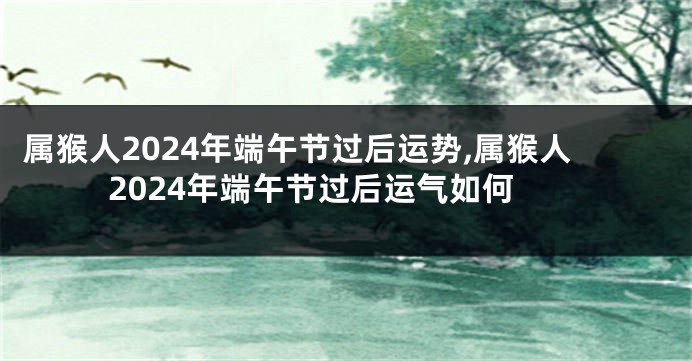 属猴人2024年端午节过后运势,属猴人2024年端午节过后运气如何