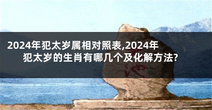 2024年犯太岁属相对照表,2024年犯太岁的生肖有哪几个及化解方法?