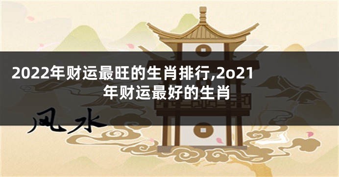 2022年财运最旺的生肖排行,2o21年财运最好的生肖